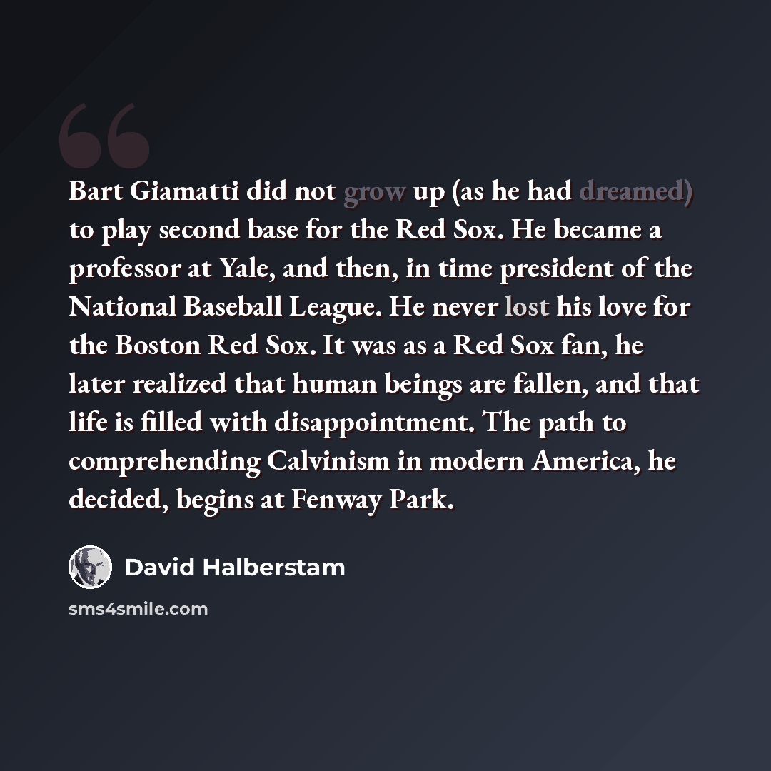 “Bart Giamatti did not grow up (as he had dreamed) to play second base for the Red Sox. He became a professor at Yale, and then, in time president of the National Baseball League. He never lost his love for the Boston Red Sox. It was as a Red Sox fan, he later realized that human beings are fallen…” quote by David Halberstam