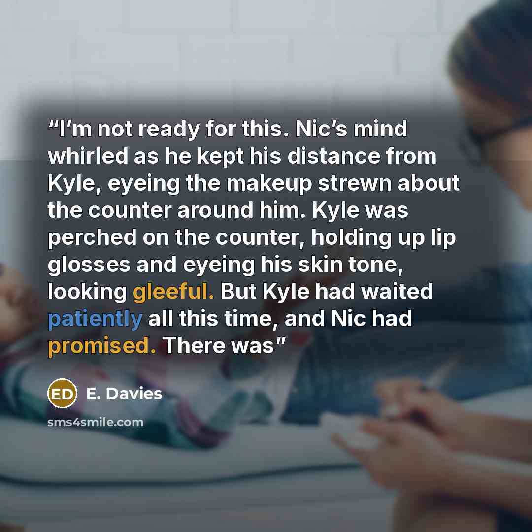 “I’m not ready for this. Nic’s mind whirled as he kept his distance from Kyle, eyeing the makeup strewn about the counter around him. Kyle was perched on the counter, holding up lip glosses and eyeing his skin tone, looking gleeful. But Kyle had waited patiently all this time, and Nic had promised…” quote by E. Davies