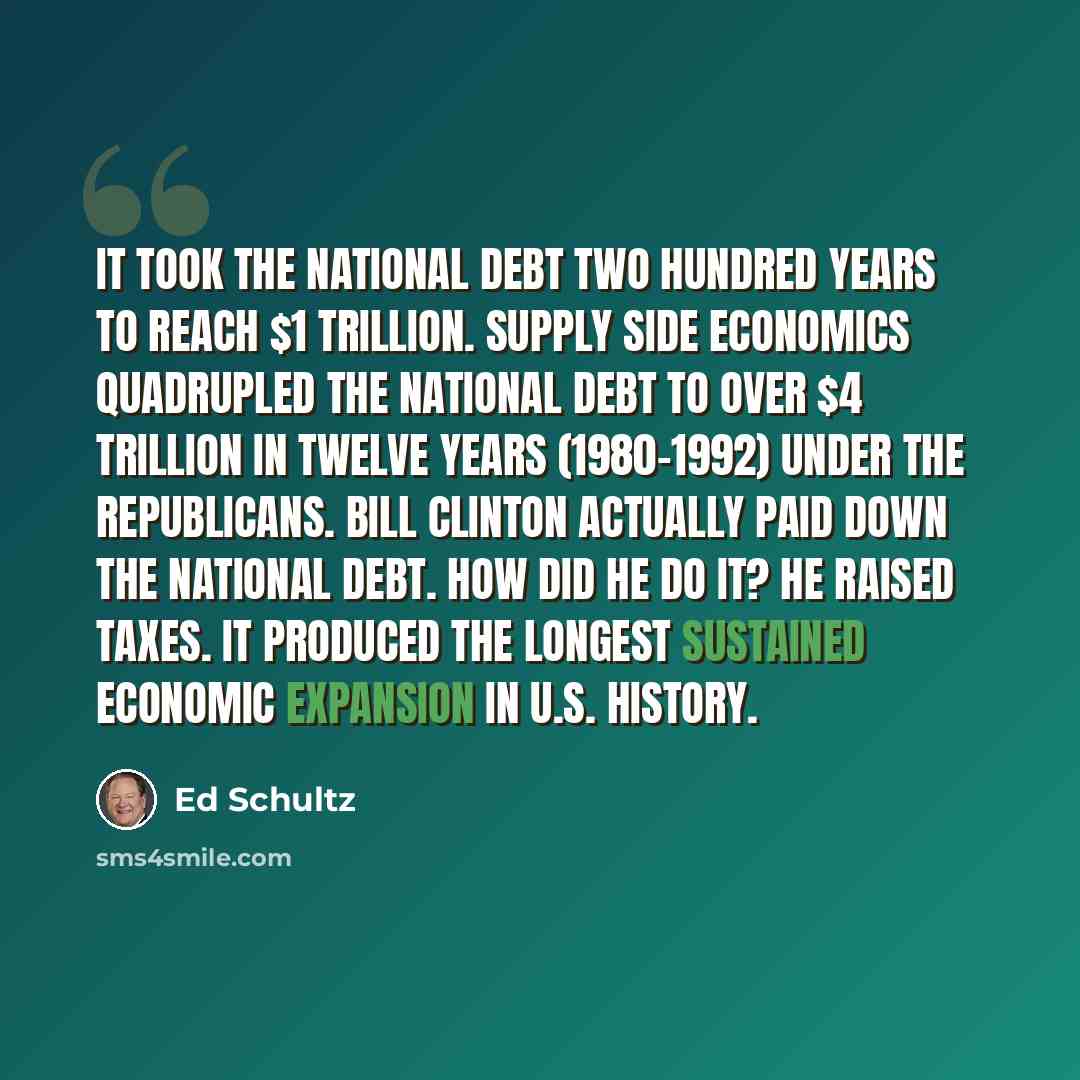 “It took the national debt two hundred years to reach $1 trillion. Supply Side Economics quadrupled the national debt to over $4 trillion in twelve years (1980-1992) under the Republicans. Bill Clinton actually paid down the national debt. How did he do it? He raised taxes. It produced the longest…” quote by Ed Schultz