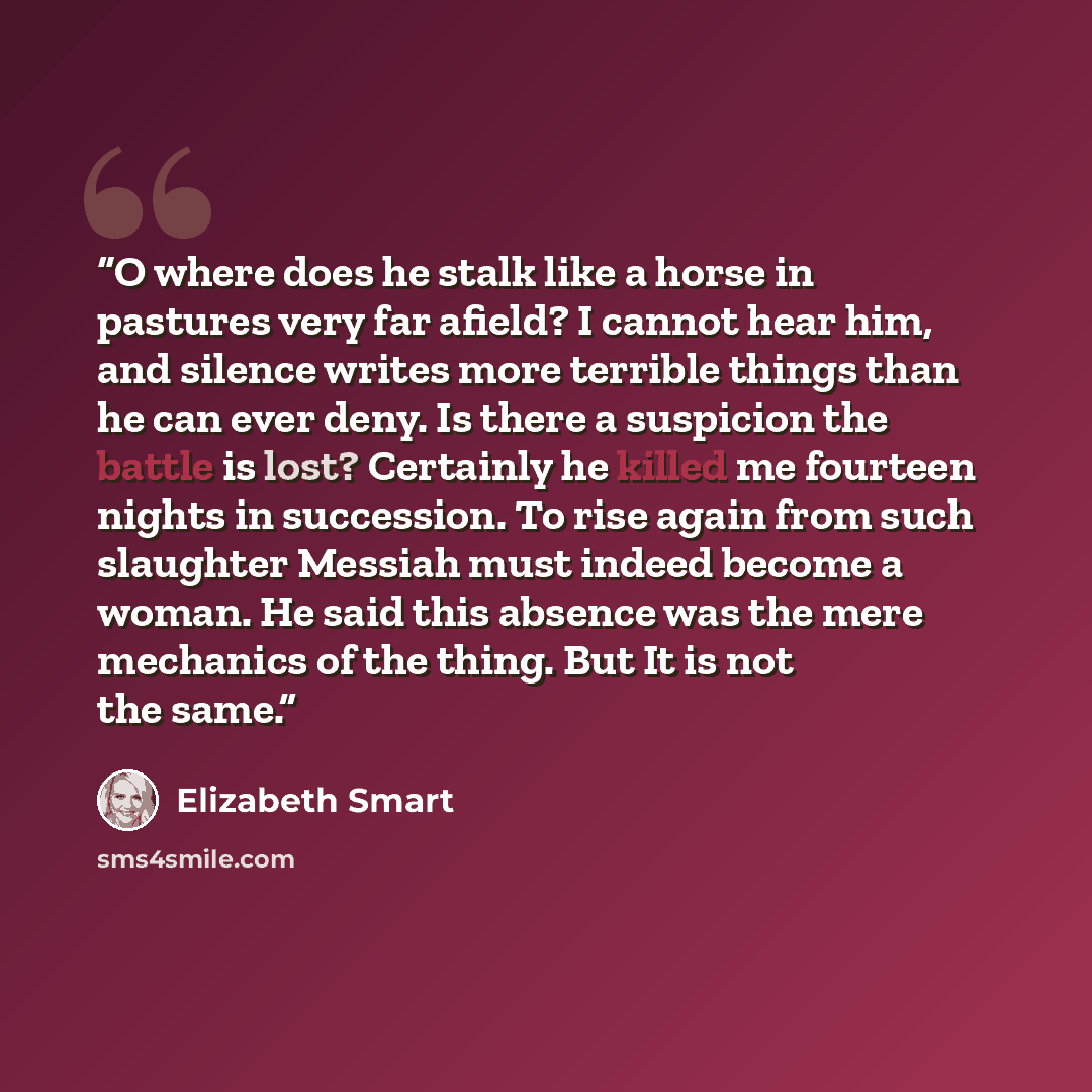 “O where does he stalk like a horse in pastures very far afield? I cannot hear him, and silence writes more terrible things than he can ever deny. Is there a suspicion the battle is lost? Certainly he killed me fourteen nights in succession. To rise again from such slaughter Messiah must indeed…” quote by Elizabeth Smart