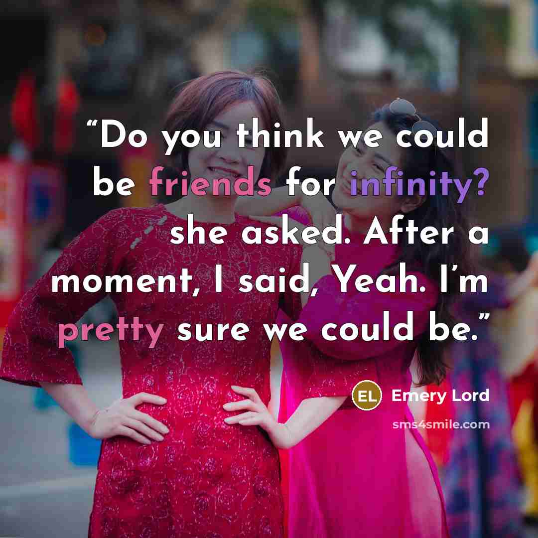 “Do you think we could be friends for infinity? she asked. After a moment, I said, Yeah. I’m pretty sure we could be.” quote by Emery Lord