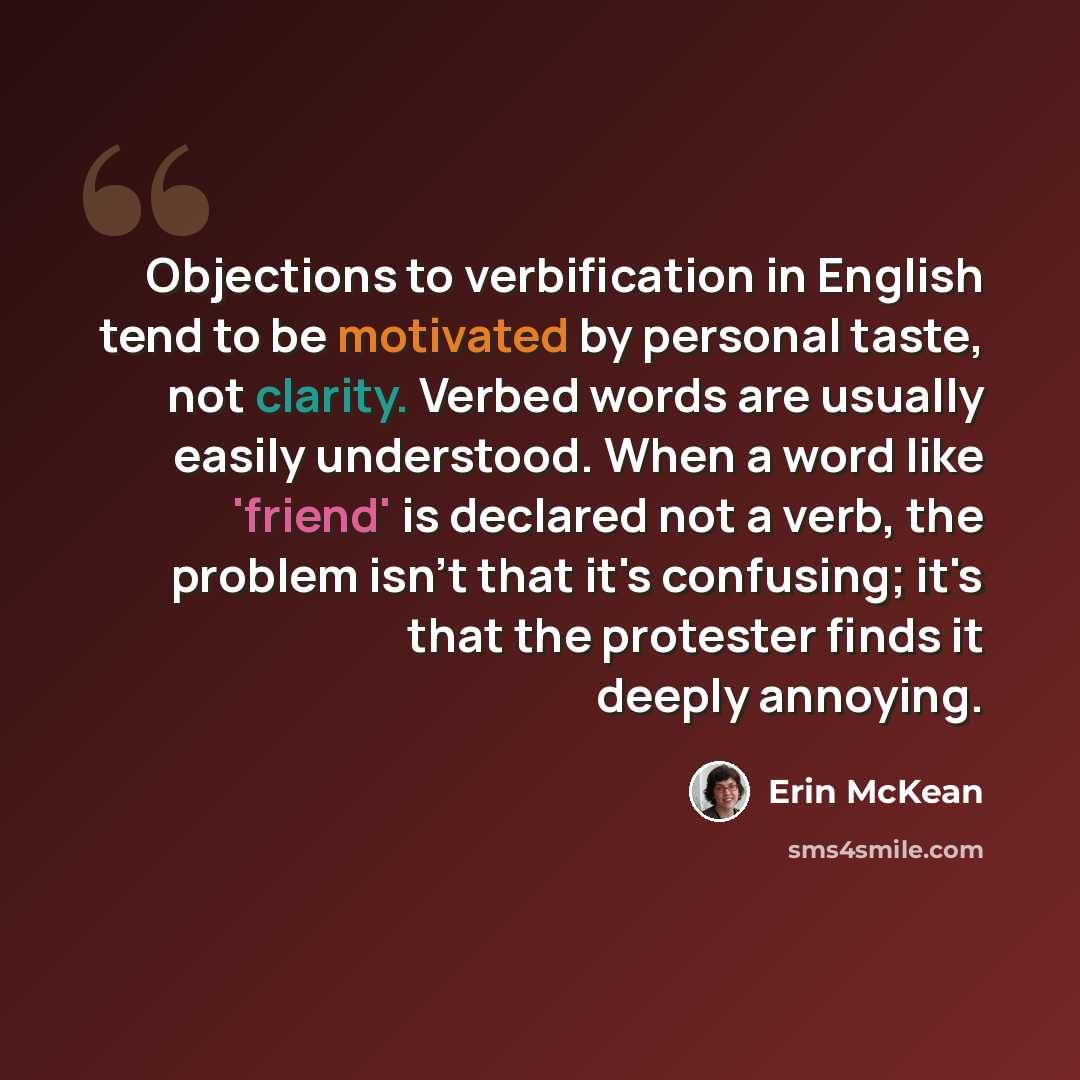 “Objections to verbification in English tend to be motivated by personal taste, not clarity. Verbed words are usually easily understood. When a word like 'friend' is declared not a verb, the problem isn't that it's confusing; it's that the protester finds it deeply annoying.” quote by Erin McKean
