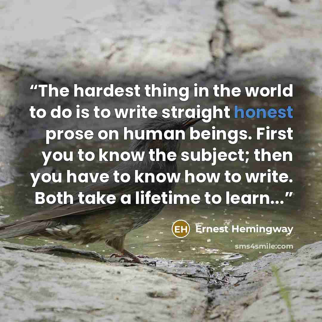 “The hardest thing in the world to do is to write straight honest prose on human beings. First you to know the subject; then you have to know how to write. Both take a lifetime to learn...” quote by Ernest Hemingway