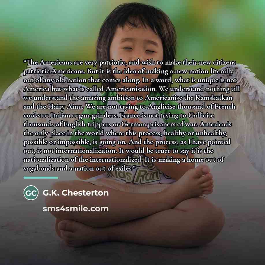 “The Americans are very patriotic, and wish to make their new citizens patriotic Americans. But it is the idea of making a new nation literally out of any old nation that comes along. In a word, what is unique is not America but what is called Americanisation. We understand nothing till we…” quote by G.K. Chesterton