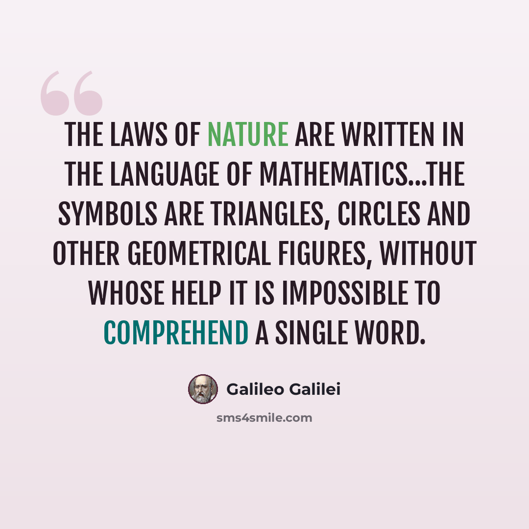 “The laws of Nature are written in the language of mathematics...the symbols are triangles, circles and other geometrical figures, without whose help it is impossible to comprehend a single word.” quote by Galileo Galilei