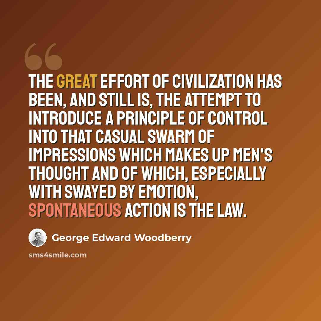 “The great effort of civilization has been, and still is, the attempt to introduce a principle of control into that casual swarm of impressions which makes up men's thought and of which, especially with swayed by emotion, spontaneous action is the law.” quote by George Edward Woodberry