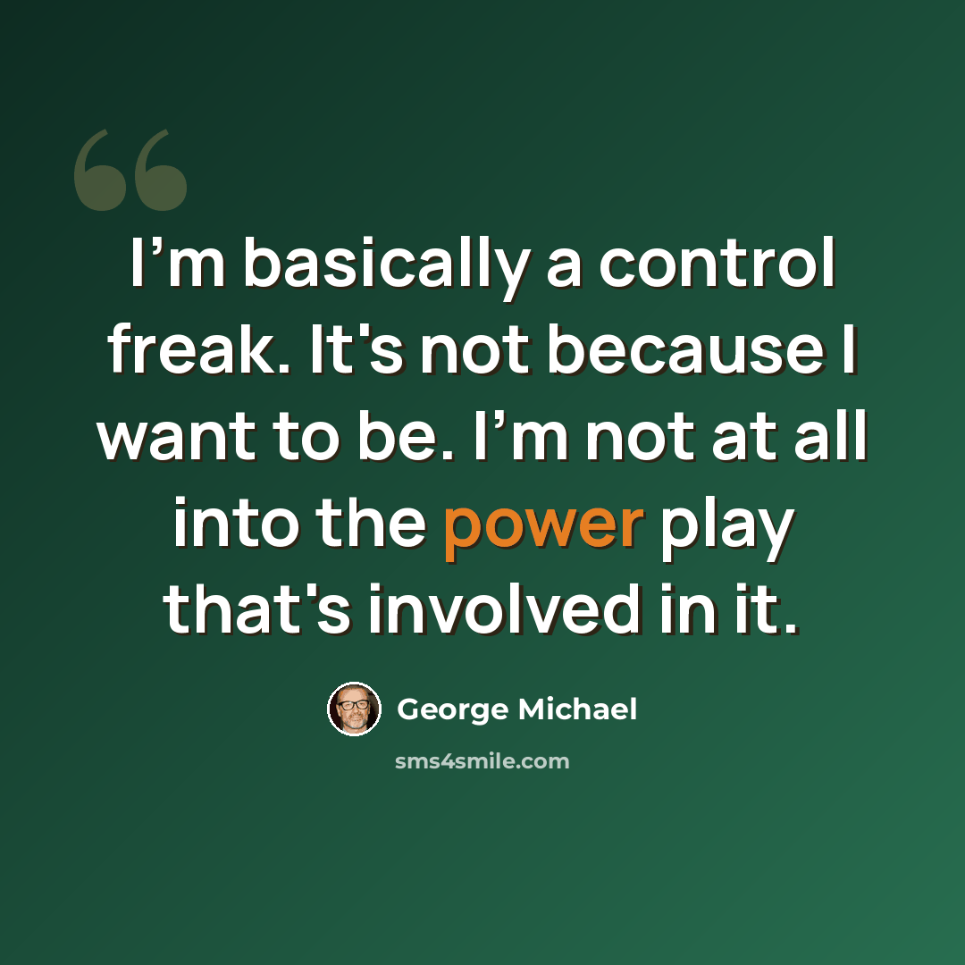 “I'm basically a control freak. It's not because I want to be. I'm not at all into the power play that's involved in it.” quote by George Michael