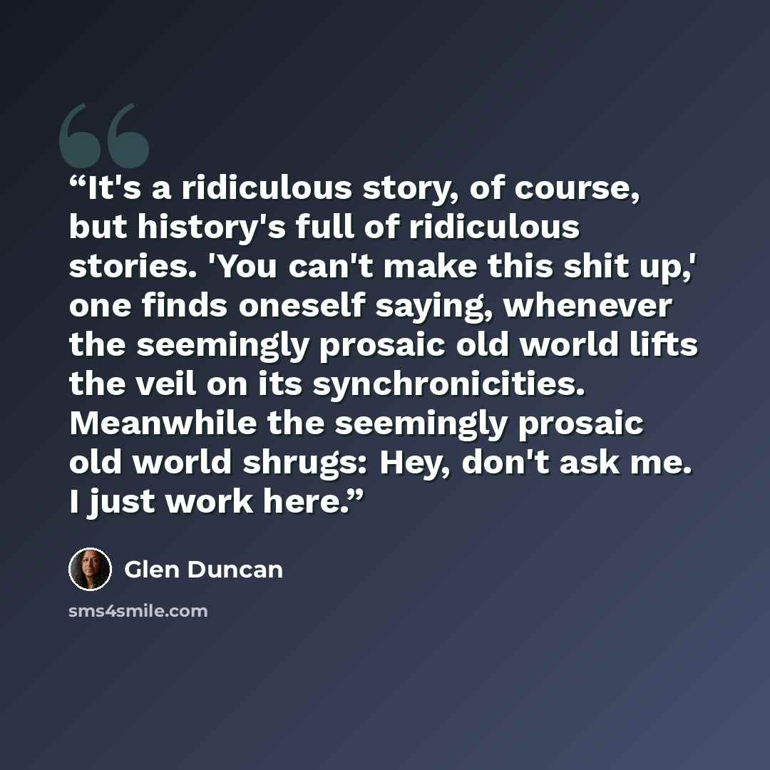 “It's a ridiculous story, of course, but history's full of ridiculous stories. 'You can't make this shit up,' one finds oneself saying, whenever the seemingly prosaic old world lifts the veil on its synchronicities. Meanwhile the seemingly prosaic old world shrugs: Hey, don't ask me. I just work…” quote by Glen Duncan