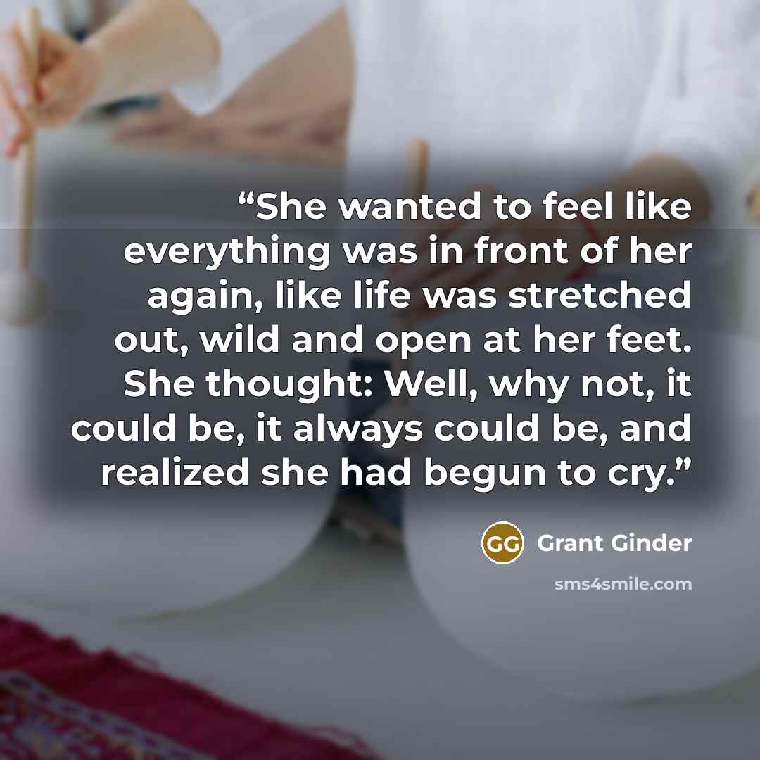 “She wanted to feel like everything was in front of her again, like life was stretched out, wild and open at her feet. She thought: Well, why not, it could be, it always could be, and realized she had begun to cry.” quote by Grant Ginder