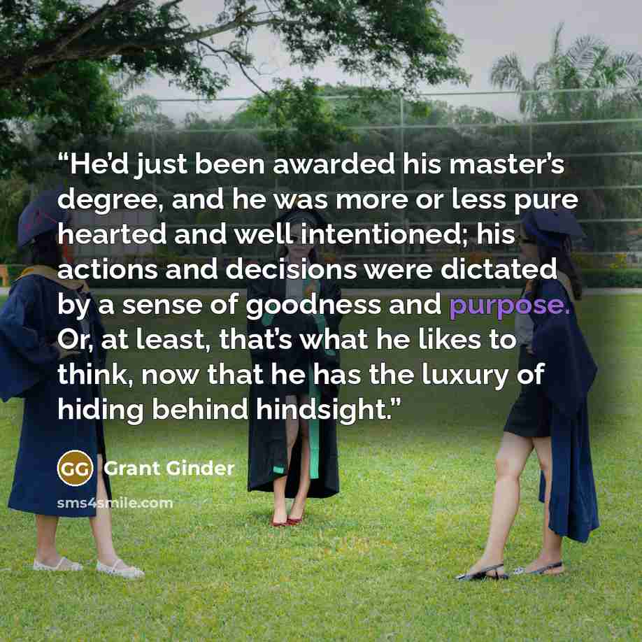 “He’d just been awarded his master’s degree, and he was more or less pure hearted and well intentioned; his actions and decisions were dictated by a sense of goodness and purpose. Or, at least, that’s what he likes to think, now that he has the luxury of hiding behind hindsight.” quote by Grant Ginder