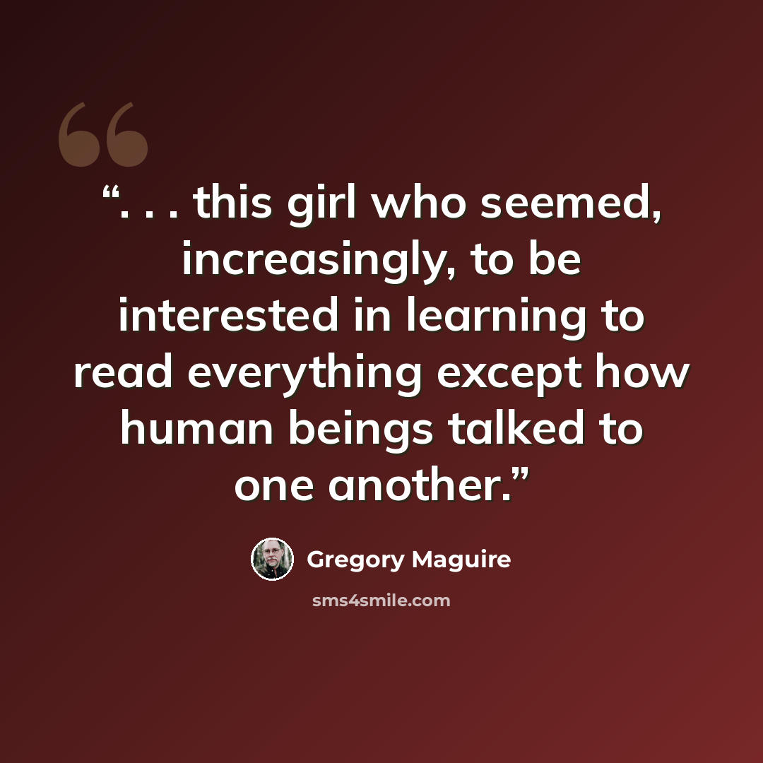 “. . . this girl who seemed, increasingly, to be interested in learning to read everything except how human beings talked to one another.” quote by Gregory Maguire