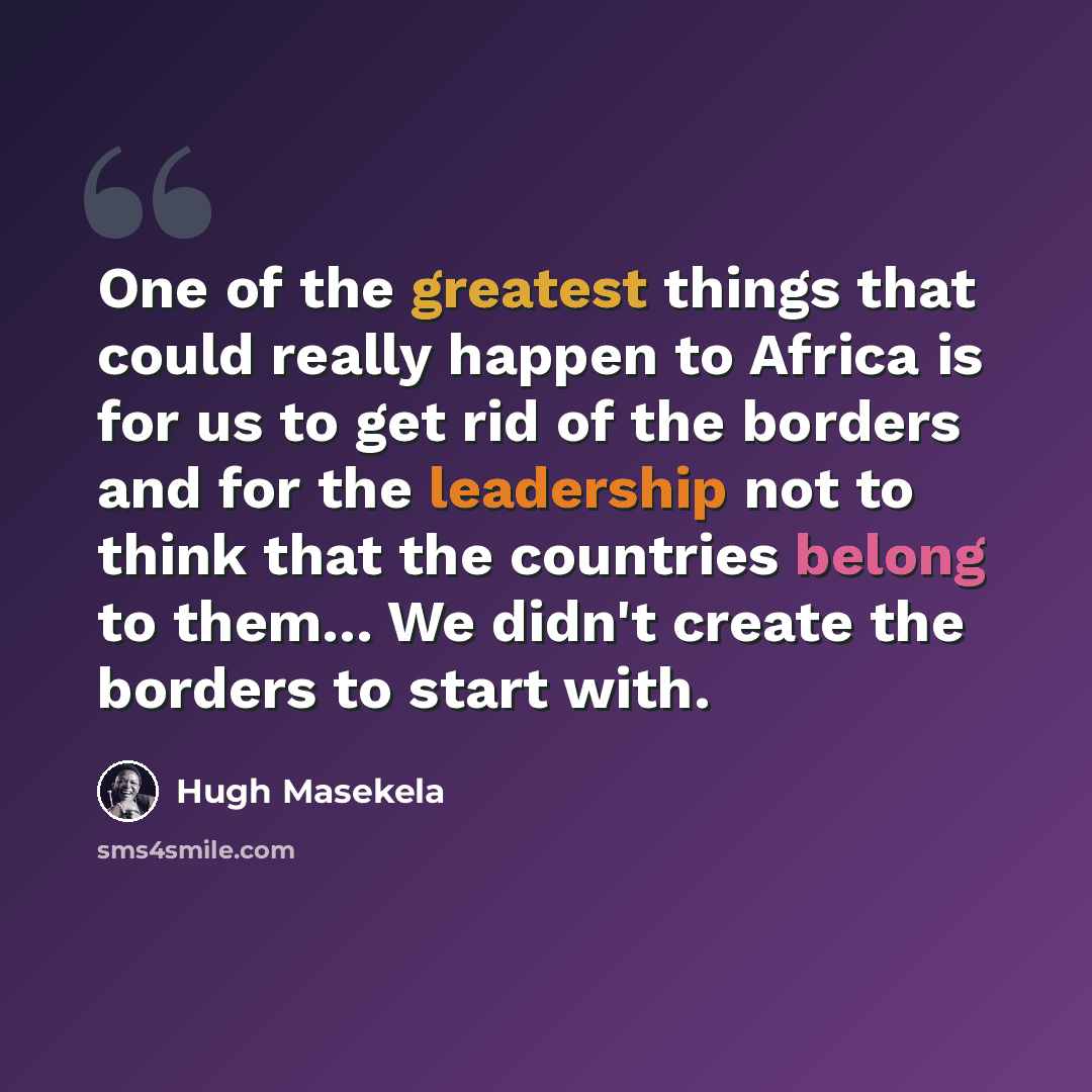 “One of the greatest things that could really happen to Africa is for us to get rid of the borders and for the leadership not to think that the countries belong to them... We didn't create the borders to start with.” quote by Hugh Masekela