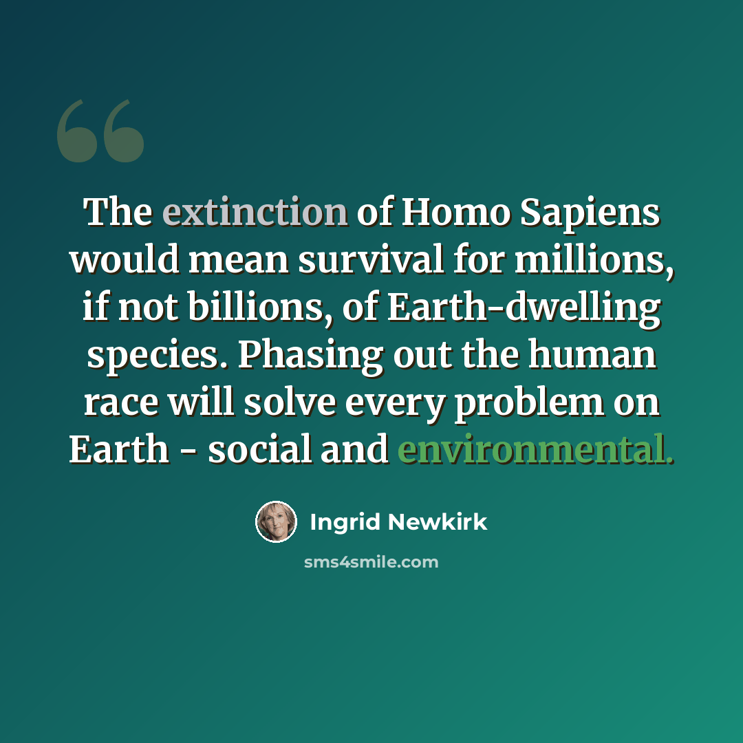 “The extinction of Homo Sapiens would mean survival for millions, if not billions, of Earth-dwelling species. Phasing out the human race will solve every problem on Earth - social and environmental.” quote by Ingrid Newkirk
