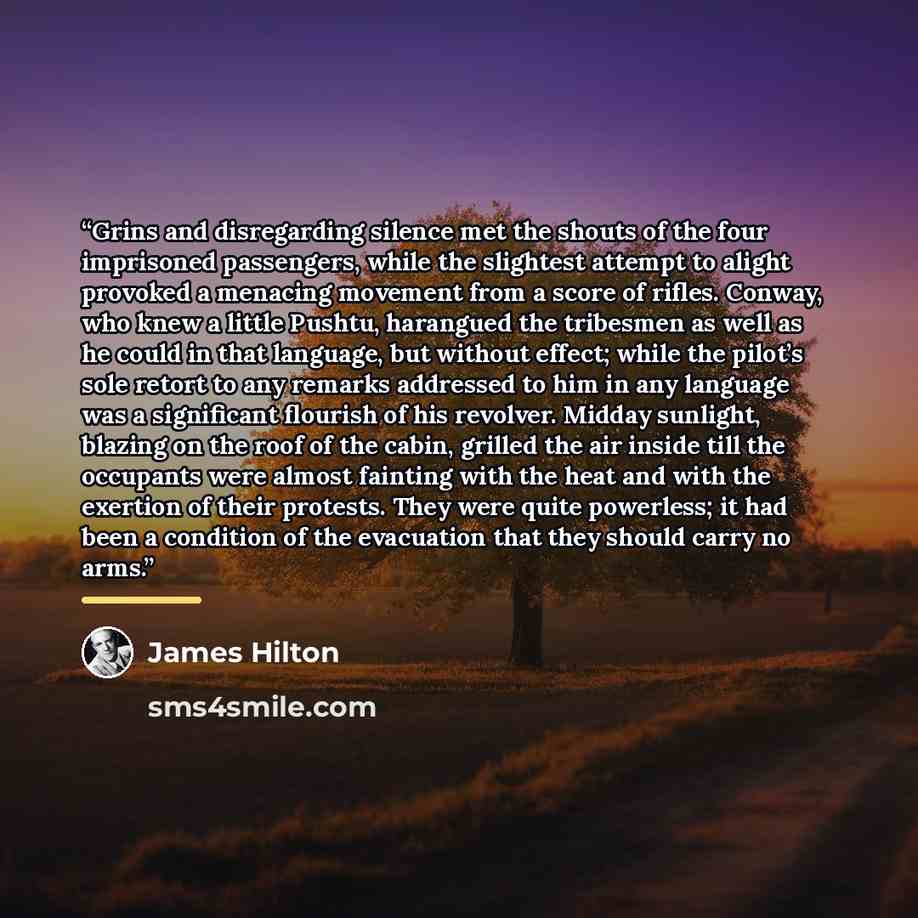 “Grins and disregarding silence met the shouts of the four imprisoned passengers, while the slightest attempt to alight provoked a menacing movement from a score of rifles. Conway, who knew a little Pushtu, harangued the tribesmen as well as he could in that language, but without effect; while the…” quote by James Hilton