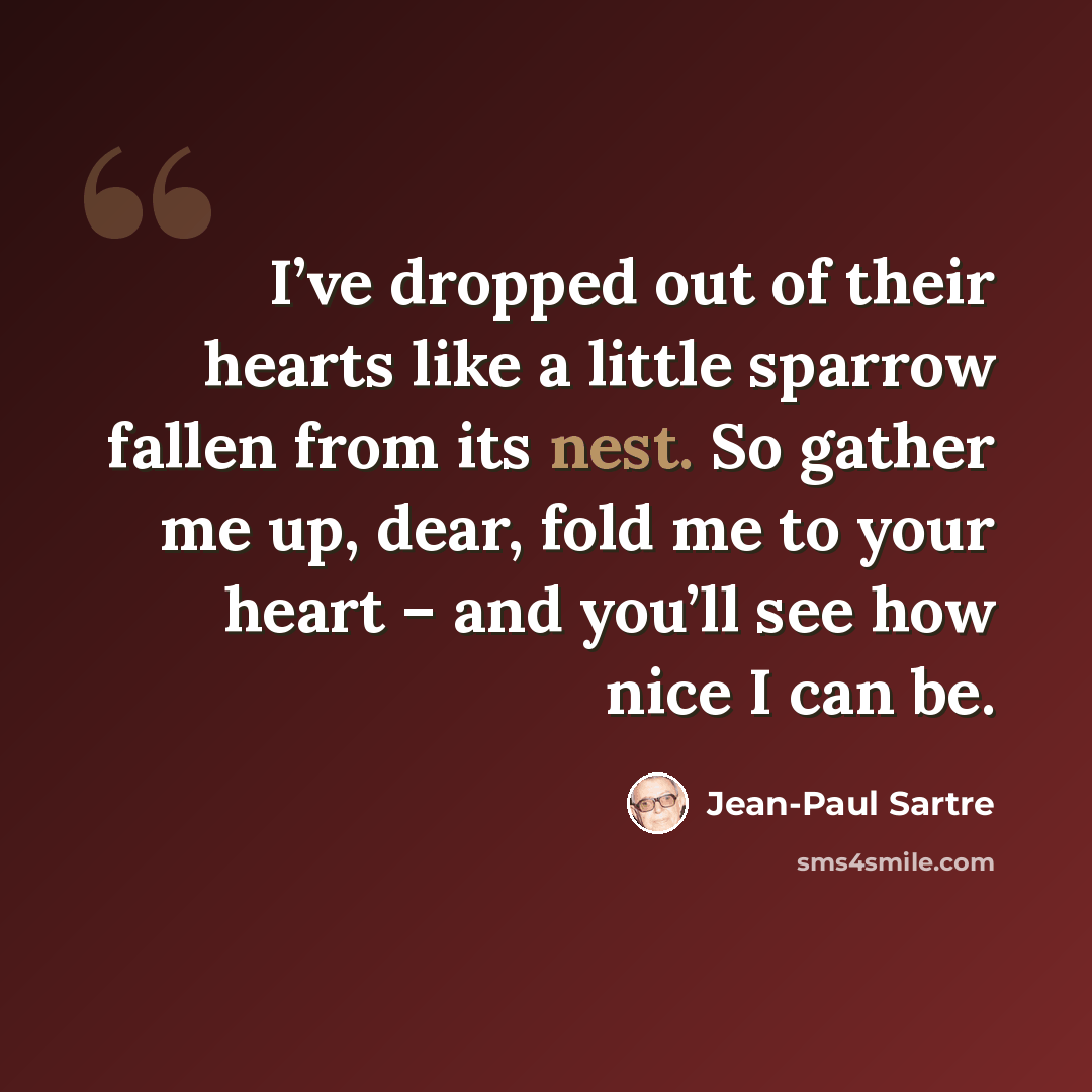 “I’ve dropped out of their hearts like a little sparrow fallen from its nest. So gather me up, dear, fold me to your heart – and you’ll see how nice I can be.” quote by Jean-Paul Sartre