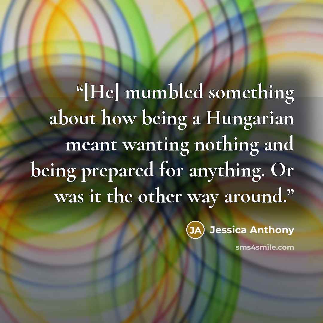 “[He] mumbled something about how being a Hungarian meant wanting nothing and being prepared for anything. Or was it the other way around.” quote by Jessica Anthony