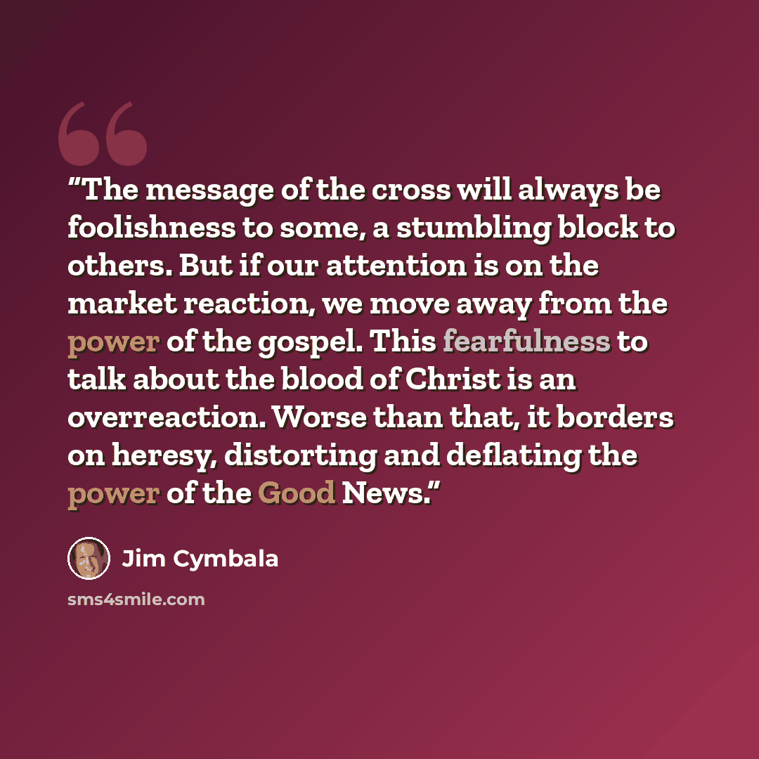 “The message of the cross will always be foolishness to some, a stumbling block to others. But if our attention is on the market reaction, we move away from the power of the gospel. This fearfulness to talk about the blood of Christ is an overreaction. Worse than that, it borders on heresy…” quote by Jim Cymbala