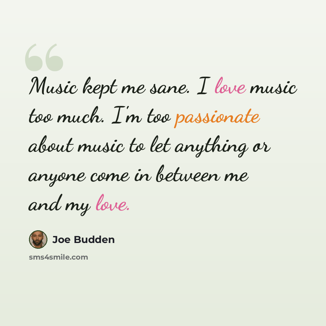 “Music kept me sane. I love music too much. I'm too passionate about music to let anything or anyone come in between me and my love.” quote by Joe Budden