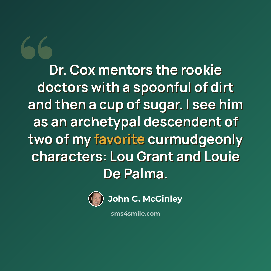 “Dr. Cox mentors the rookie doctors with a spoonful of dirt and then a cup of sugar. I see him as an archetypal descendent of two of my favorite curmudgeonly characters: Lou Grant and Louie De Palma.” quote by John C. McGinley