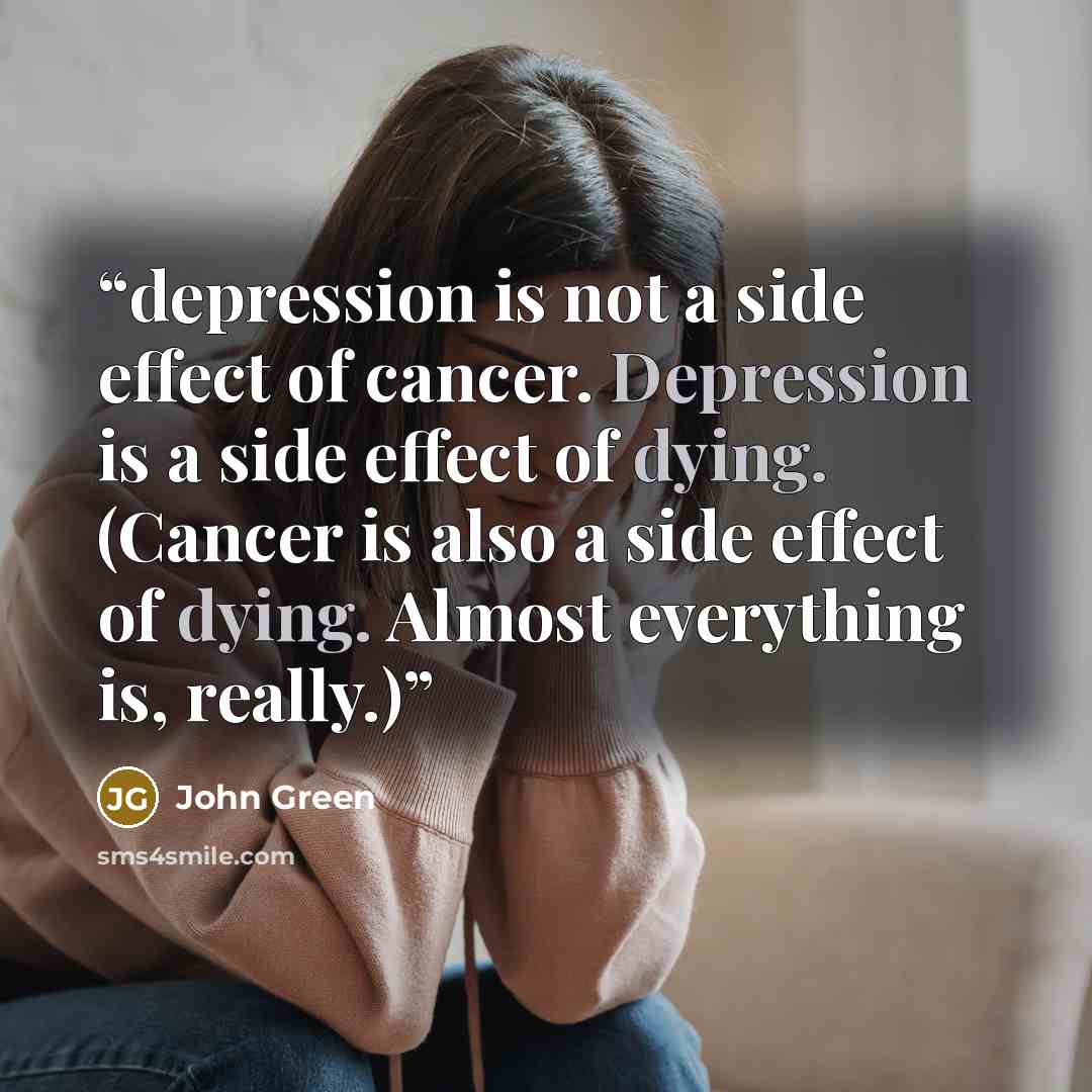 “depression is not a side effect of cancer. Depression is a side effect of dying. (Cancer is also a side effect of dying. Almost everything is, really.)” quote by John Green