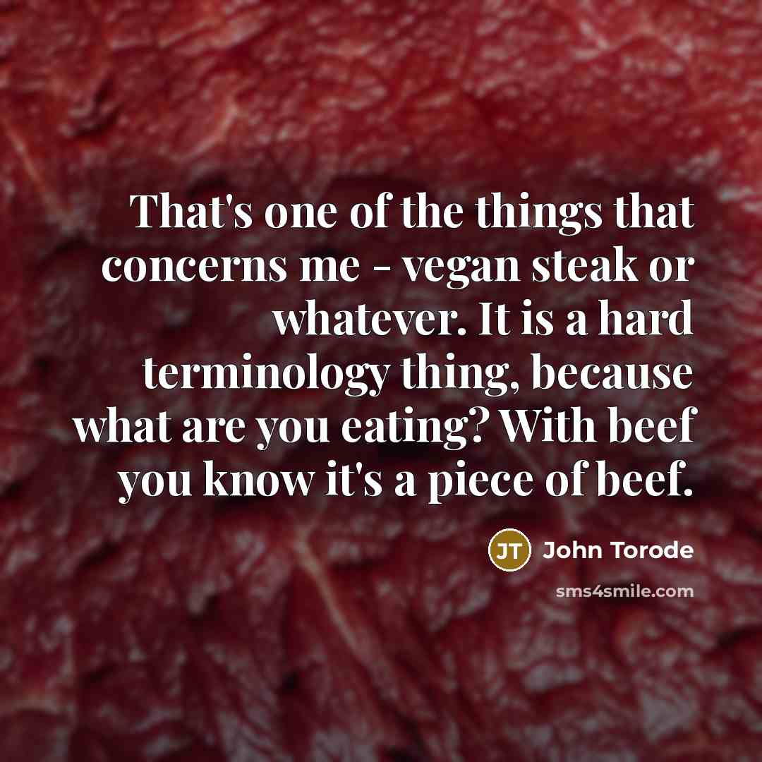 “That's one of the things that concerns me - vegan steak or whatever. It is a hard terminology thing, because what are you eating? With beef you know it's a piece of beef.” quote by John Torode