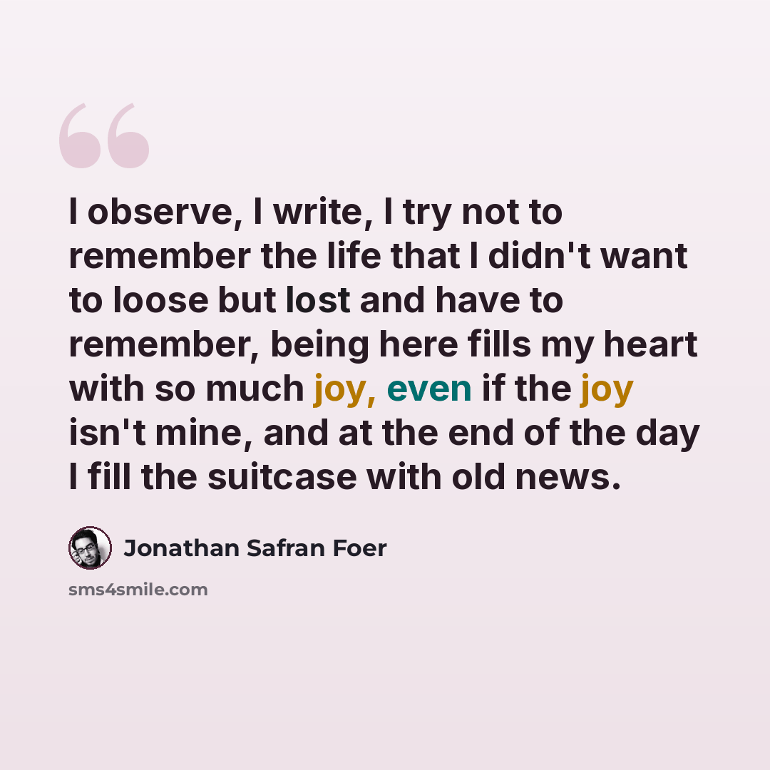 “I observe, I write, I try not to remember the life that I didn't want to loose but lost and have to remember, being here fills my heart with so much joy, even if the joy isn't mine, and at the end of the day I fill the suitcase with old news.” quote by Jonathan Safran Foer
