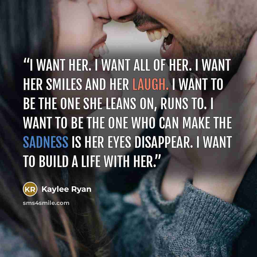 “I want her. I want all of her. I want her smiles and her laugh. I want to be the one she leans on, runs to. I want to be the one who can make the sadness is her eyes disappear. I want to build a life with her.” quote by Kaylee Ryan