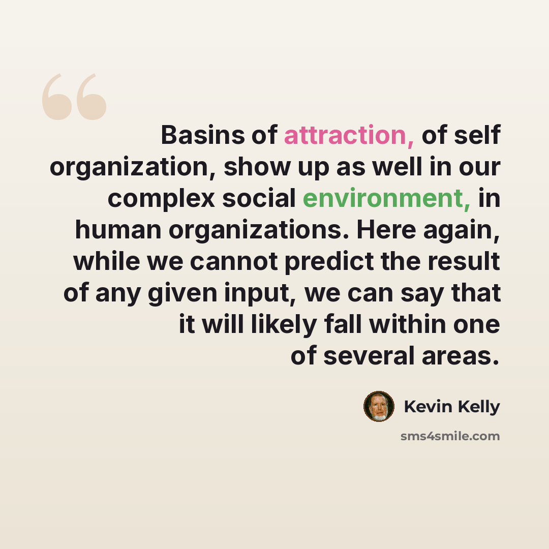 “Basins of attraction, of self organization, show up as well in our complex social environment, in human organizations. Here again, while we cannot predict the result of any given input, we can say that it will likely fall within one of several areas.” quote by Kevin Kelly