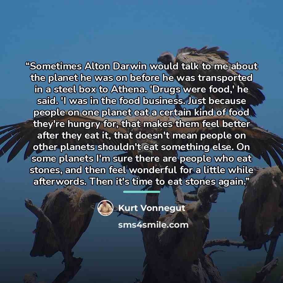 “Sometimes Alton Darwin would talk to me about the planet he was on before he was transported in a steel box to Athena. 'Drugs were food,' he said. 'I was in the food business. Just because people on one planet eat a certain kind of food they're hungry for, that makes them feel better after they…” quote by Kurt Vonnegut