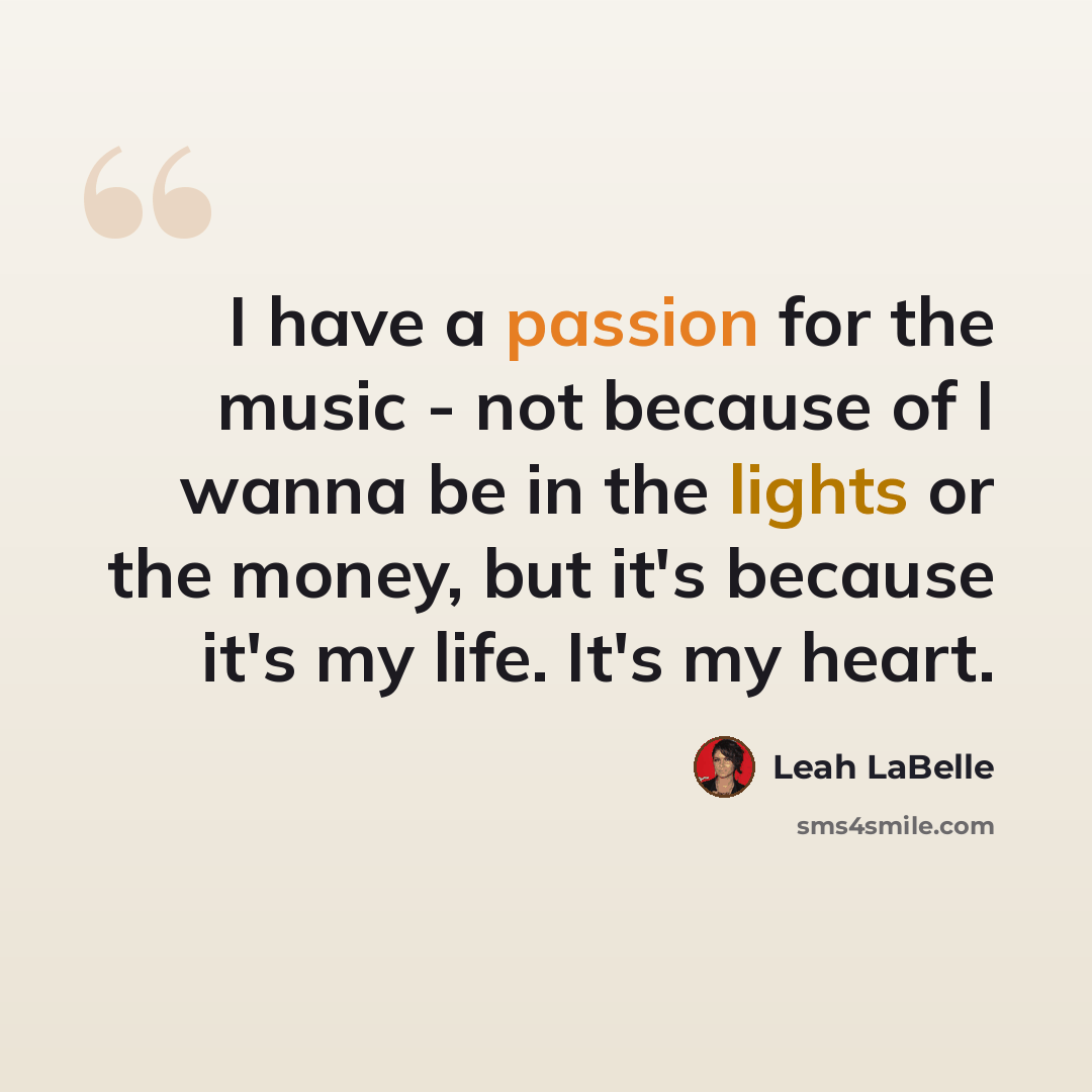“I have a passion for the music - not because of I wanna be in the lights or the money, but it's because it's my life. It's my heart.” quote by Leah LaBelle