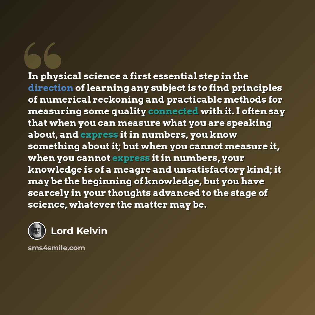 “In physical science a first essential step in the direction of learning any subject is to find principles of numerical reckoning and practicable methods for measuring some quality connected with it. I often say that when you can measure what you are speaking about, and express it in numbers, you…” quote by Lord Kelvin