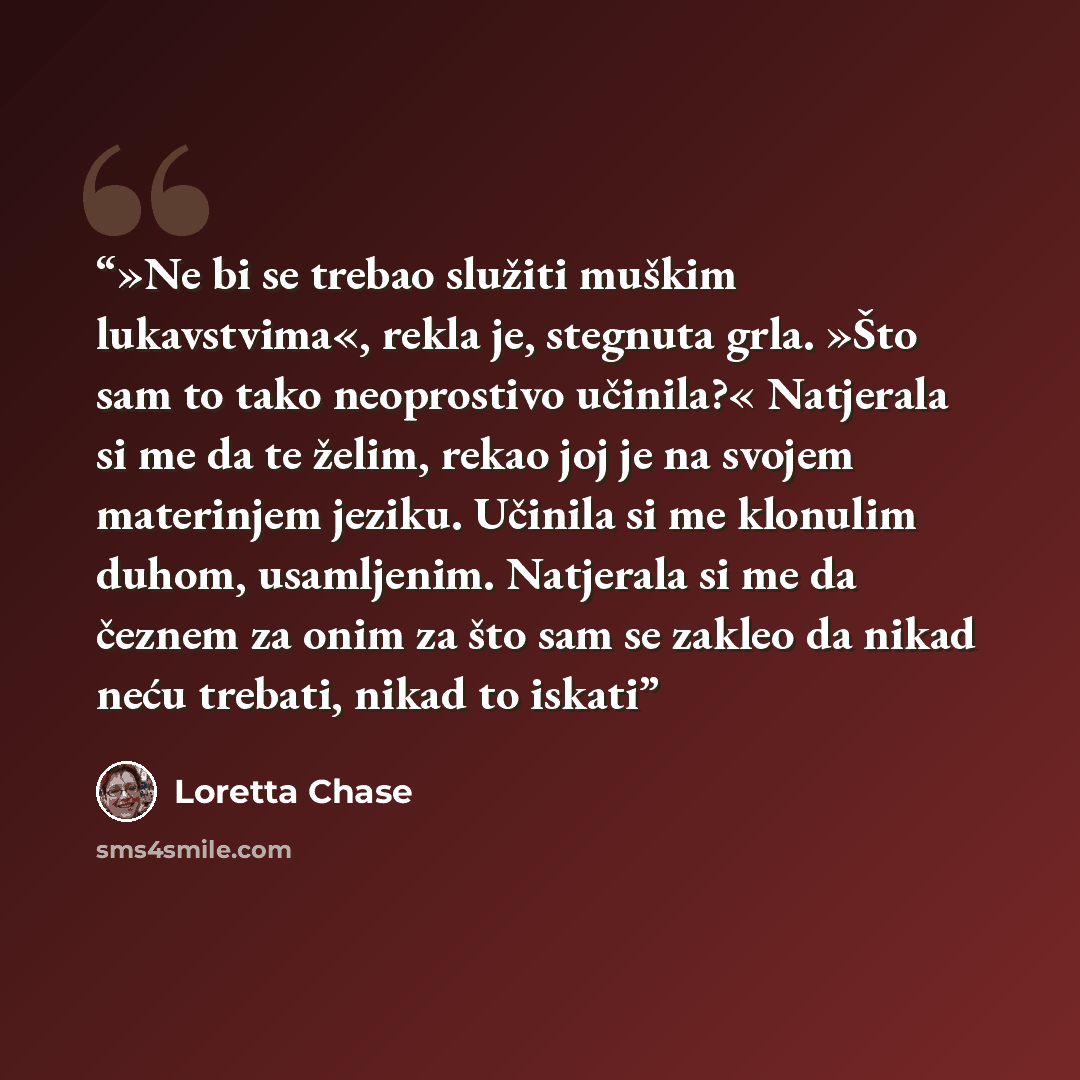 “»Ne bi se trebao služiti muškim lukavstvima«, rekla je, stegnuta grla. »Što sam to tako neoprostivo učinila?« Natjerala si me da te želim, rekao joj je na svojem materinjem jeziku. Učinila si me klonulim duhom, usamljenim. Natjerala si me da čeznem za onim za što sam se zakleo da nikad neću…” quote by Loretta Chase