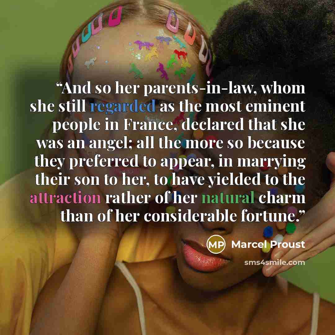 “And so her parents-in-law, whom she still regarded as the most eminent people in France, declared that she was an angel; all the more so because they preferred to appear, in marrying their son to her, to have yielded to the attraction rather of her natural charm than of her considerable fortune.” quote by Marcel Proust