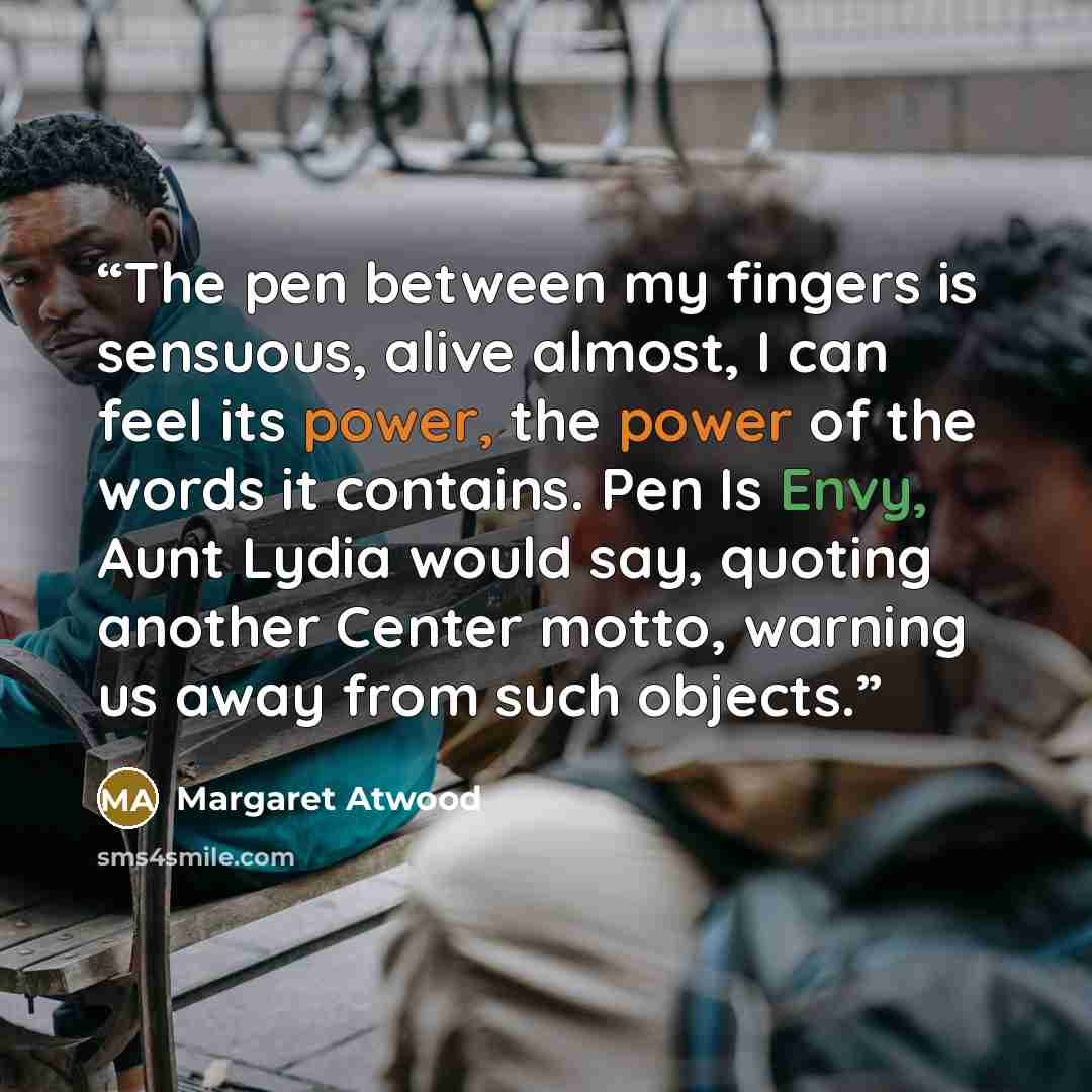 “The pen between my fingers is sensuous, alive almost, I can feel its power, the power of the words it contains. Pen Is Envy, Aunt Lydia would say, quoting another Center motto, warning us away from such objects.” quote by Margaret Atwood