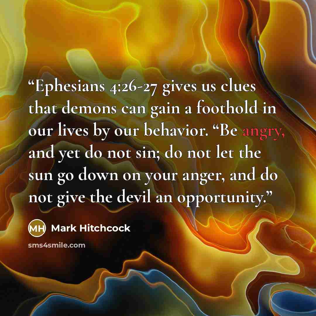 “Ephesians 4:26-27 gives us clues that demons can gain a foothold in our lives by our behavior. “Be angry, and yet do not sin; do not let the sun go down on your anger, and do not give the devil an opportunity.” quote by Mark Hitchcock
