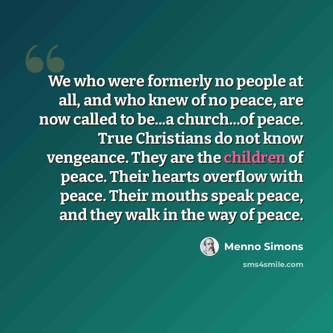 “We who were formerly no people at all, and who knew of no peace, are now called to be...a church...of peace. True Christians do not know vengeance. They are the children of peace. Their hearts overflow with peace. Their mouths speak peace, and they walk in the way of peace.” quote by Menno Simons