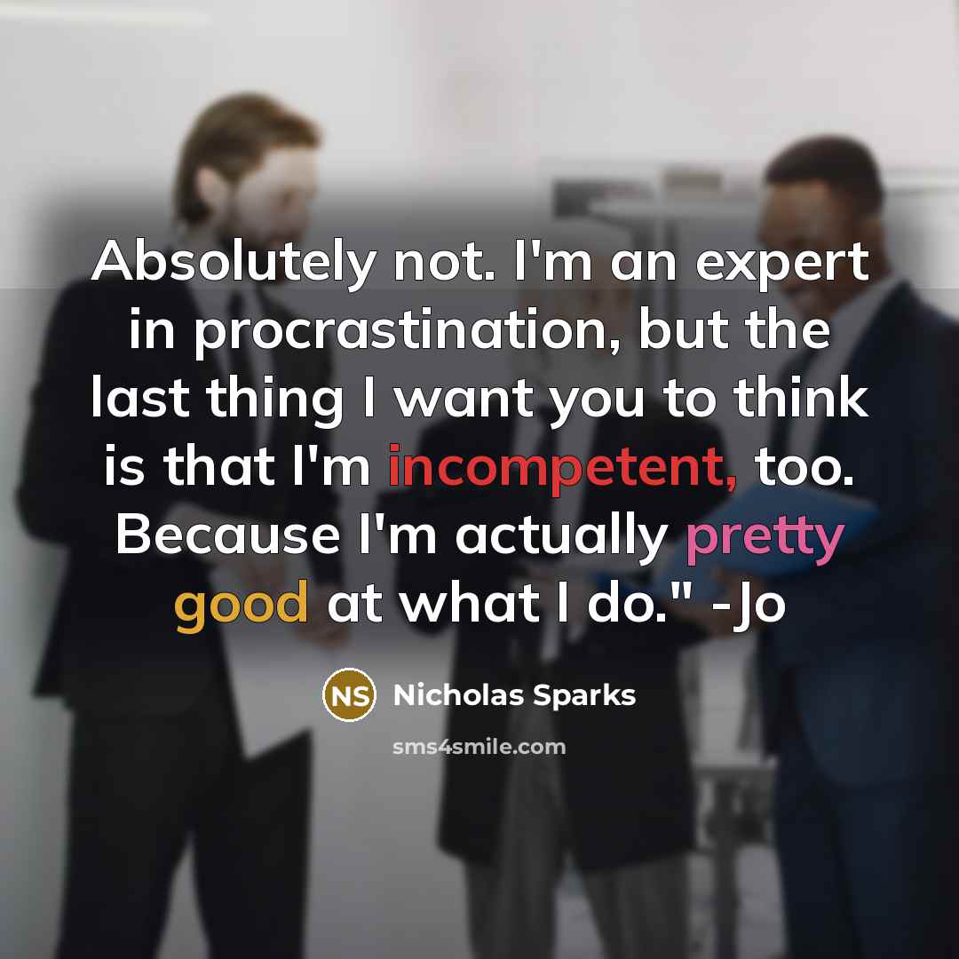 “Absolutely not. I'm an expert in procrastination, but the last thing I want you to think is that I'm incompetent, too. Because I'm actually pretty good at what I do." -Jo” quote by Nicholas Sparks