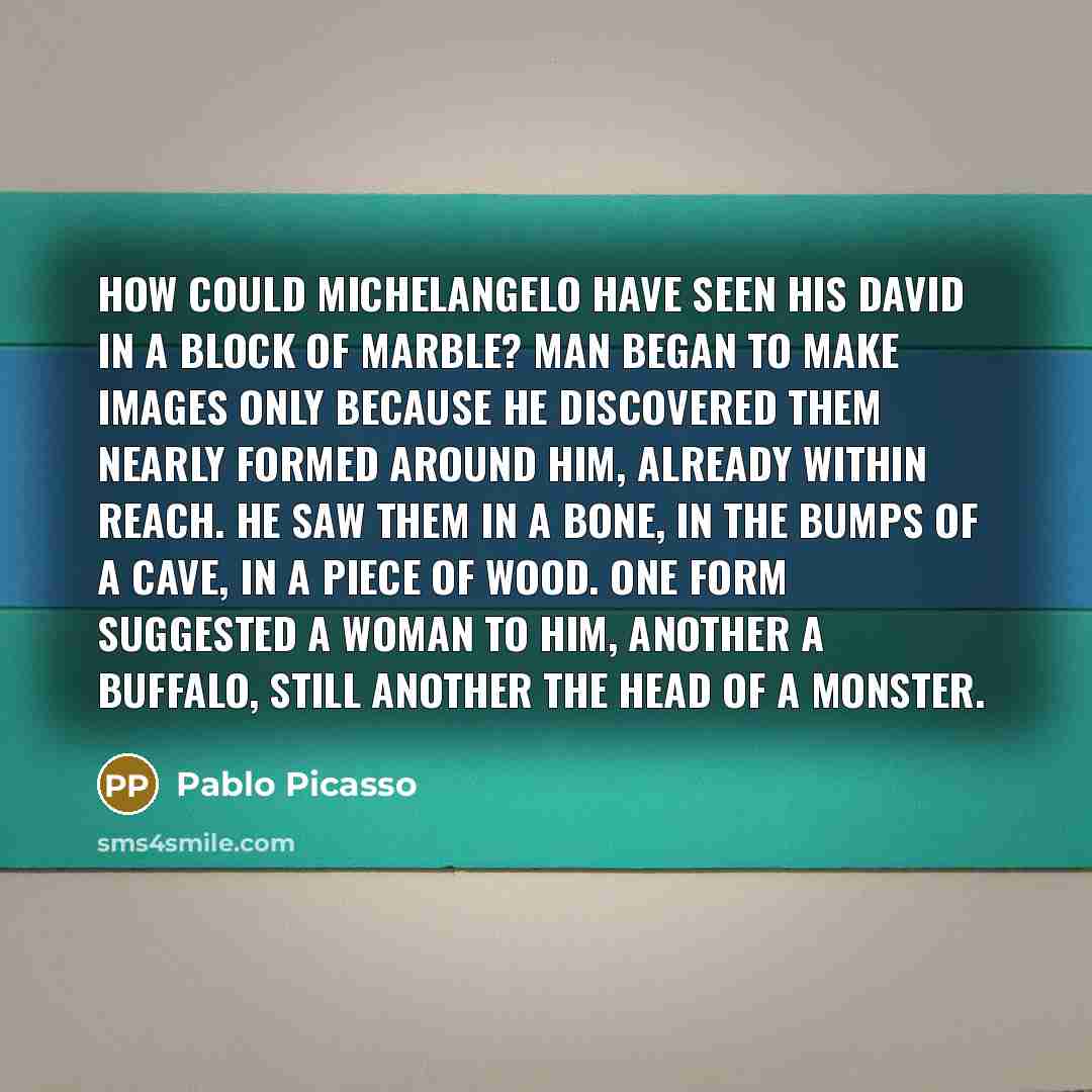 “How could Michelangelo have seen his David in a block of marble? Man began to make images only because he discovered them nearly formed around him, already within reach. He saw them in a bone, in the bumps of a cave, in a piece of wood. One form suggested a woman to him, another a buffalo, still…” quote by Pablo Picasso