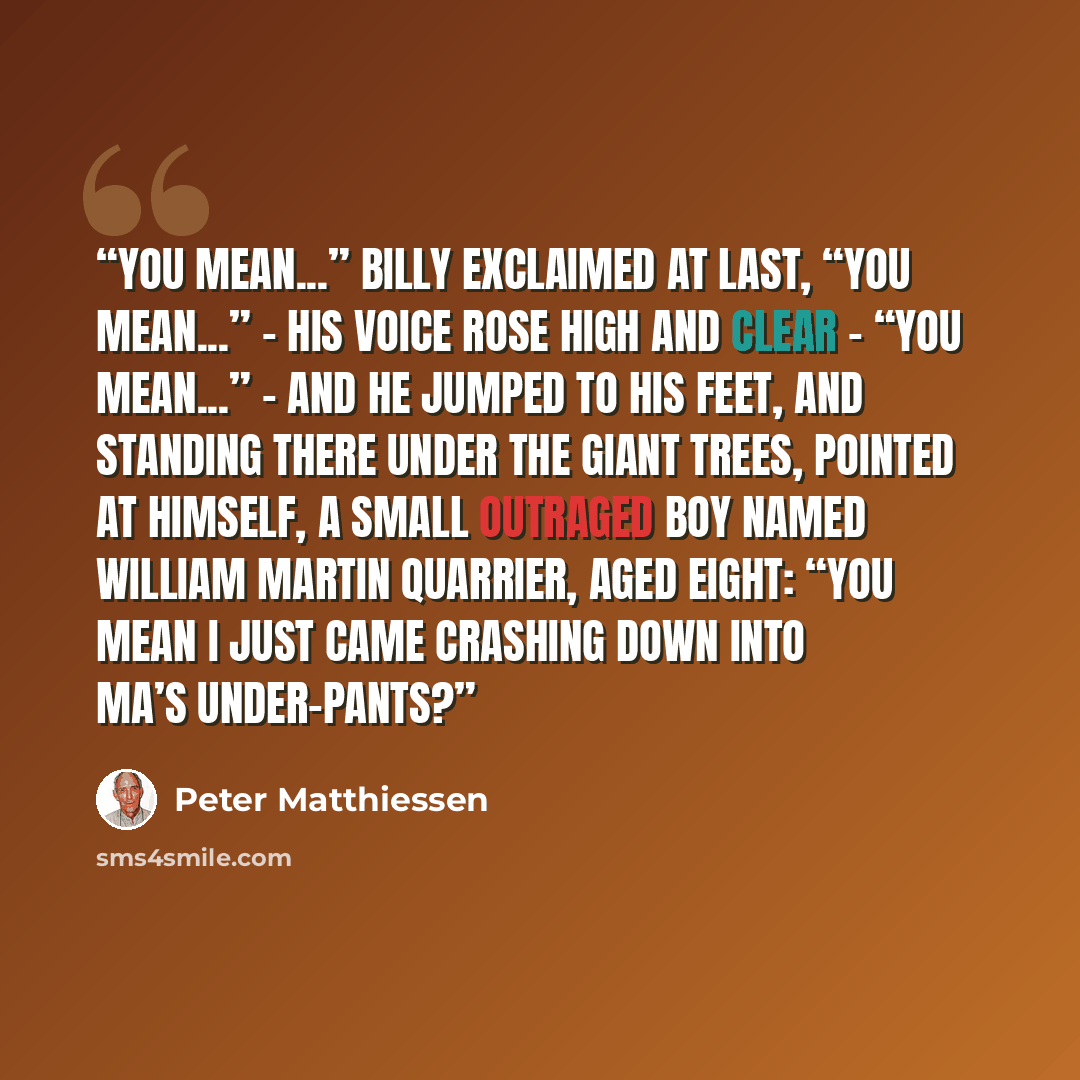 “You mean...” Billy exclaimed at last, “you mean...” – his voice rose high and clear – “you mean...” – and he jumped to his feet, and standing there under the giant trees, pointed at himself, a small outraged boy named William Martin Quarrier, aged eight: “You mean I just came crashing down into…” quote by Peter Matthiessen