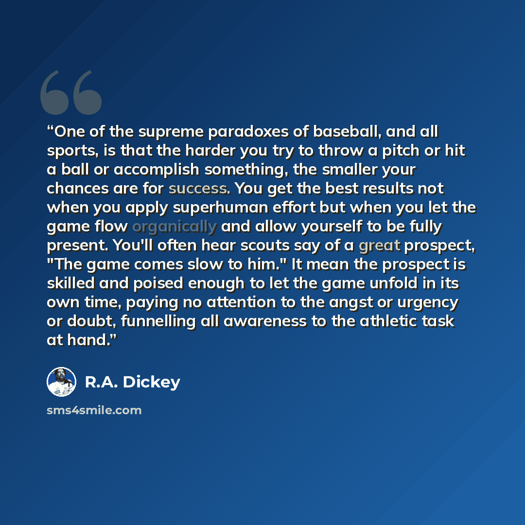 “One of the supreme paradoxes of baseball, and all sports, is that the harder you try to throw a pitch or hit a ball or accomplish something, the smaller your chances are for success. You get the best results not when you apply superhuman effort but when you let the game flow organically and allow…” quote by R.A. Dickey