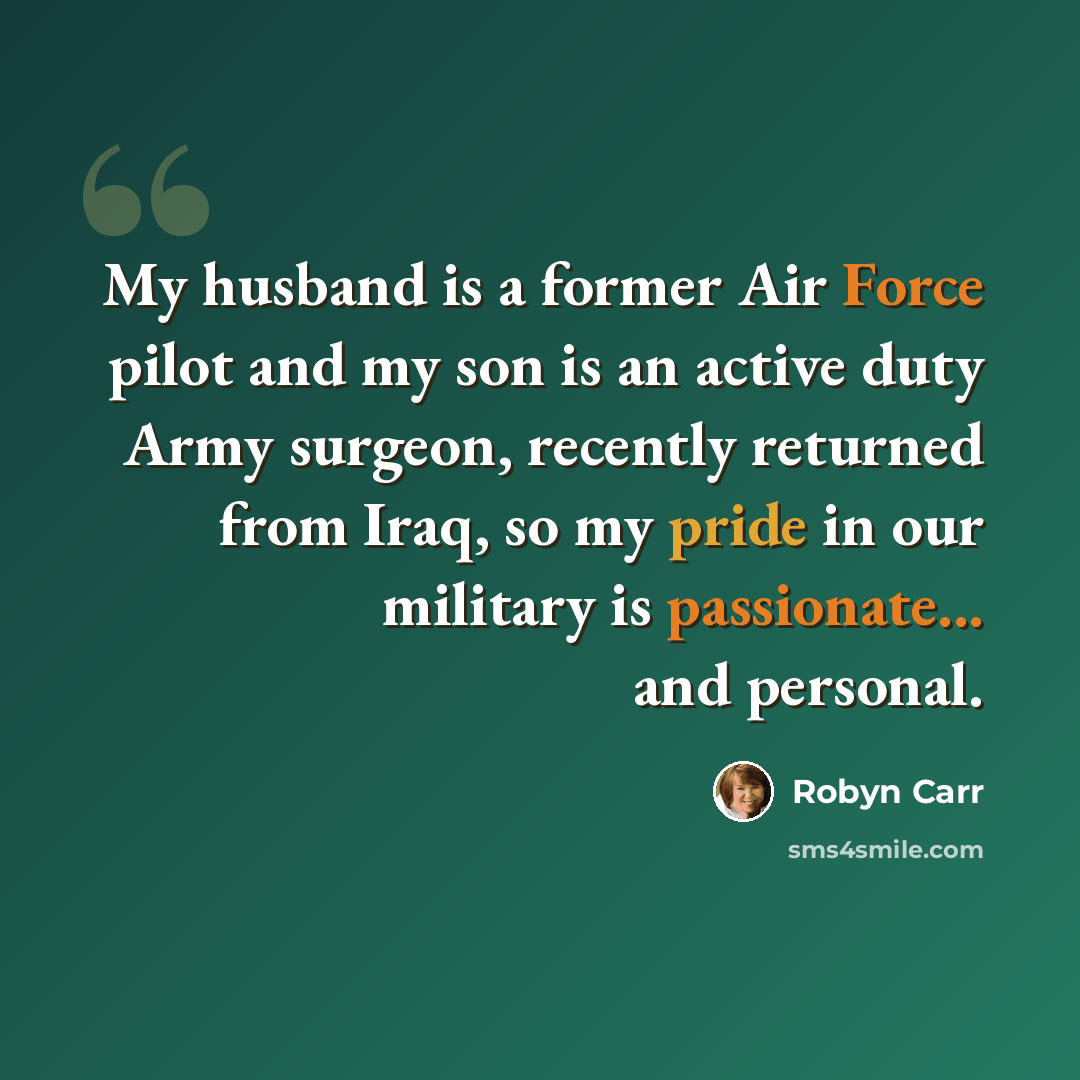 “My husband is a former Air Force pilot and my son is an active duty Army surgeon, recently returned from Iraq, so my pride in our military is passionate... and personal.” quote by Robyn Carr