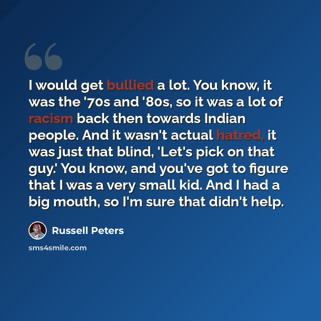 “I would get bullied a lot. You know, it was the '70s and '80s, so it was a lot of racism back then towards Indian people. And it wasn't actual hatred, it was just that blind, 'Let's pick on that guy.' You know, and you've got to figure that I was a very small kid. And I had a big mouth, so I'm…” quote by Russell Peters