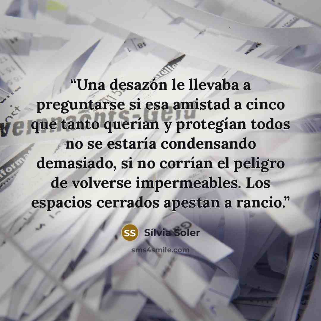 “Una desazón le llevaba a preguntarse si esa amistad a cinco que tanto querían y protegían todos no se estaría condensando demasiado, si no corrían el peligro de volverse impermeables. Los espacios cerrados apestan a rancio.” quote by Sílvia Soler
