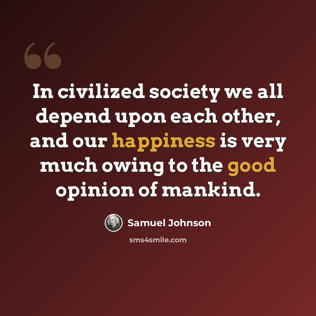 “In civilized society we all depend upon each other, and our happiness is very much owing to the good opinion of mankind.” quote by Samuel Johnson
