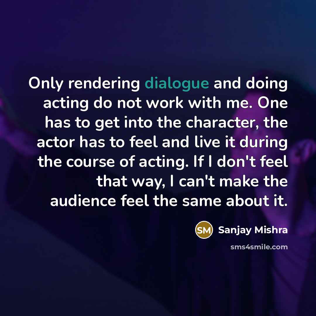 “Only rendering dialogue and doing acting do not work with me. One has to get into the character, the actor has to feel and live it during the course of acting. If I don't feel that way, I can't make the audience feel the same about it.” quote by Sanjay Mishra