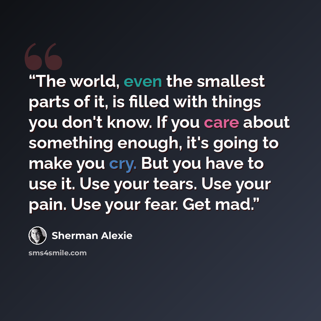 “The world, even the smallest parts of it, is filled with things you don't know. If you care about something enough, it's going to make you cry. But you have to use it. Use your tears. Use your pain. Use your fear. Get mad.” quote by Sherman Alexie
