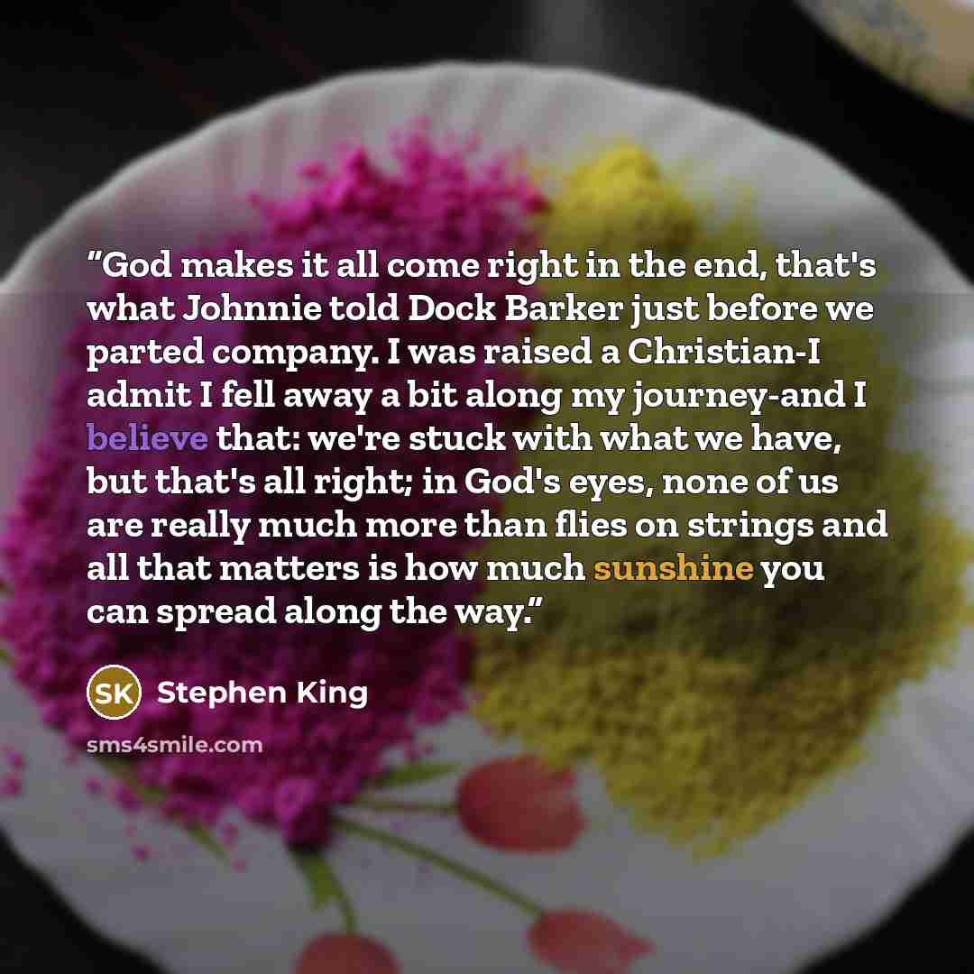 “God makes it all come right in the end, that's what Johnnie told Dock Barker just before we parted company. I was raised a Christian-I admit I fell away a bit along my journey-and I believe that: we're stuck with what we have, but that's all right; in God's eyes, none of us are really much more…” quote by Stephen King