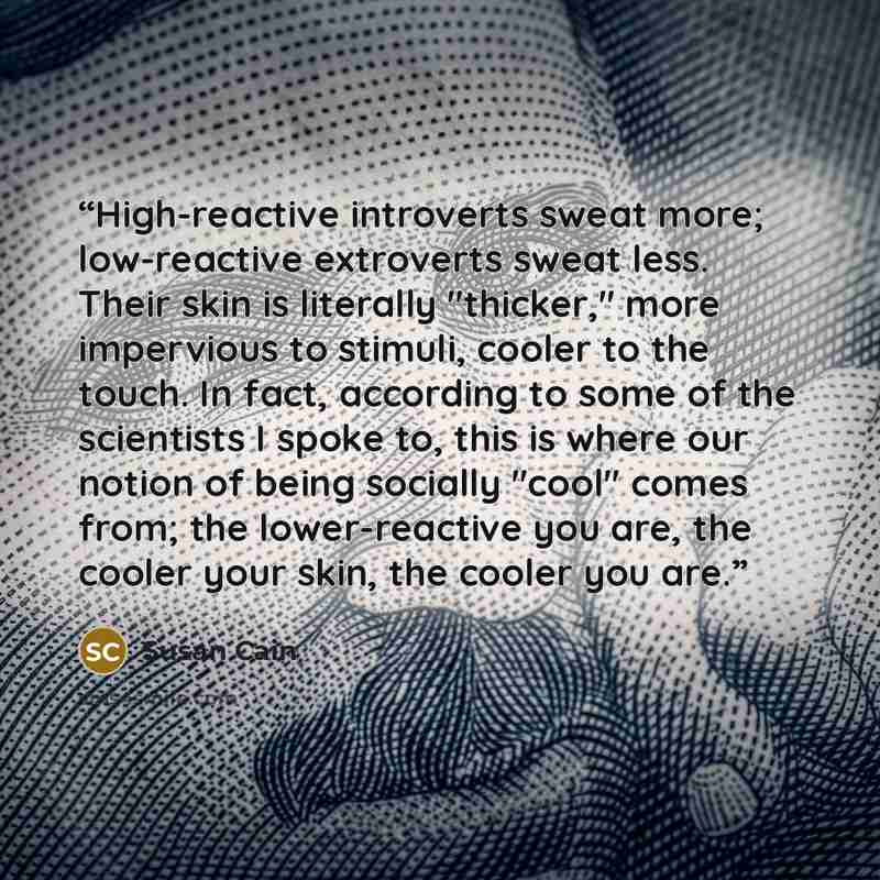 “High-reactive introverts sweat more; low-reactive extroverts sweat less. Their skin is literally "thicker," more impervious to stimuli, cooler to the touch. In fact, according to some of the scientists I spoke to, this is where our notion of being socially "cool" comes from; the lower-reactive you…” quote by Susan Cain