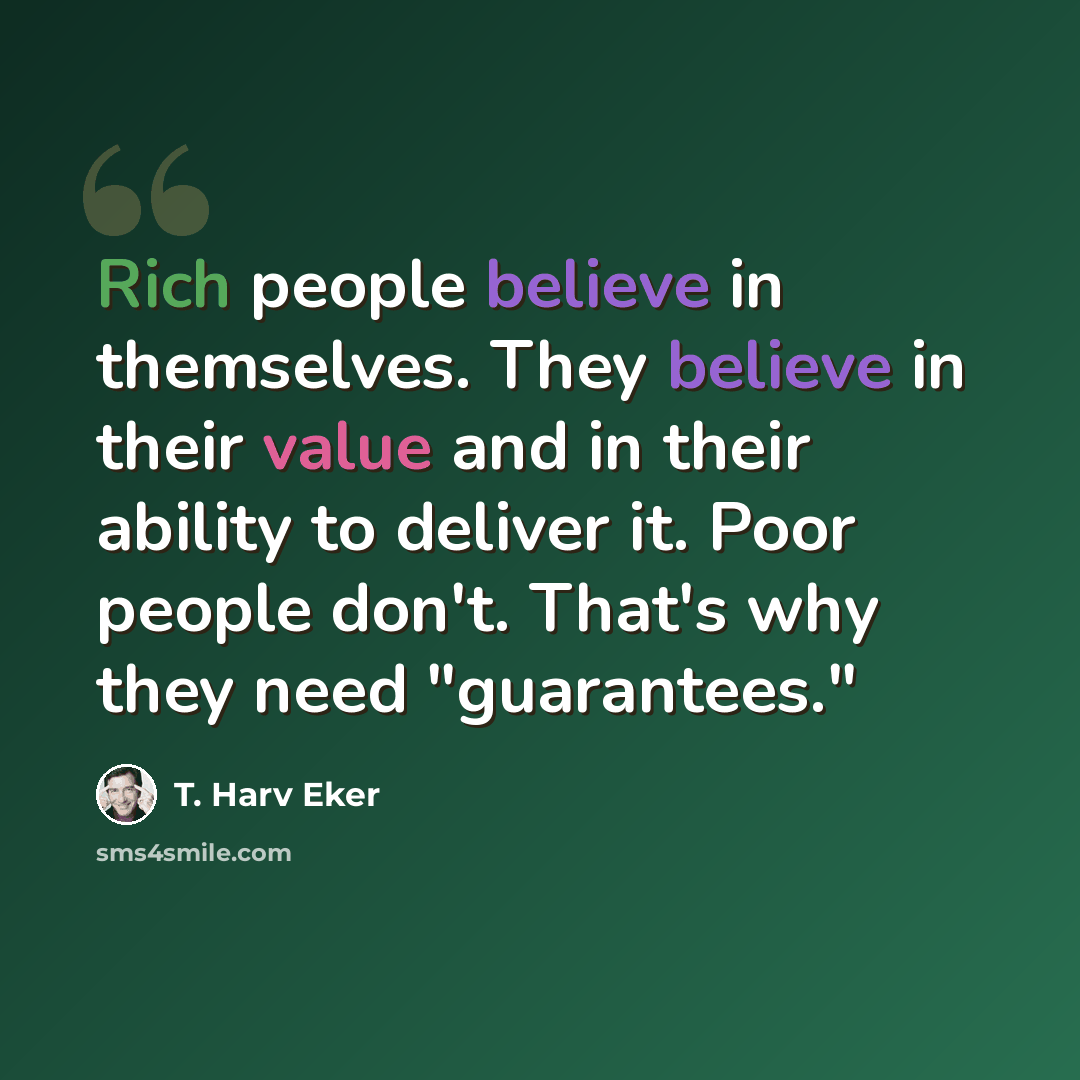 “Rich people believe in themselves. They believe in their value and in their ability to deliver it. Poor people don't. That's why they need "guarantees."” quote by T. Harv Eker