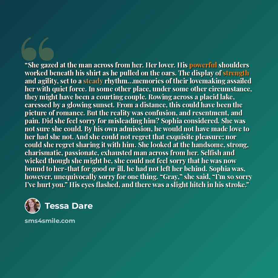 “She gazed at the man across from her. Her lover. His powerful shoulders worked beneath his shirt as he pulled on the oars. The display of strength and agility, set to a steady rhythm…memories of their lovemaking assailed her with quiet force. In some other place, under some other circumstance…” quote by Tessa Dare
